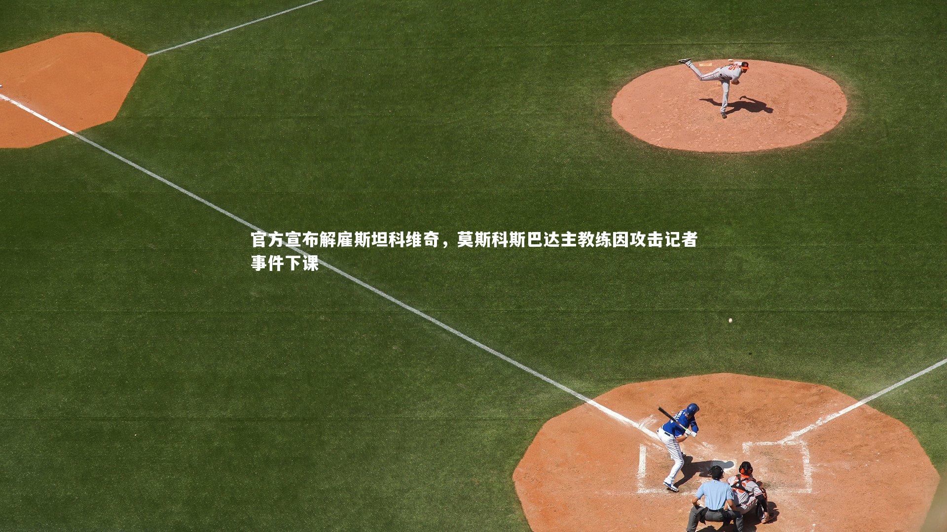 【友博体育官网入口】官方宣布解雇斯坦科维奇，莫斯科斯巴达主教练因攻击记者事件下课